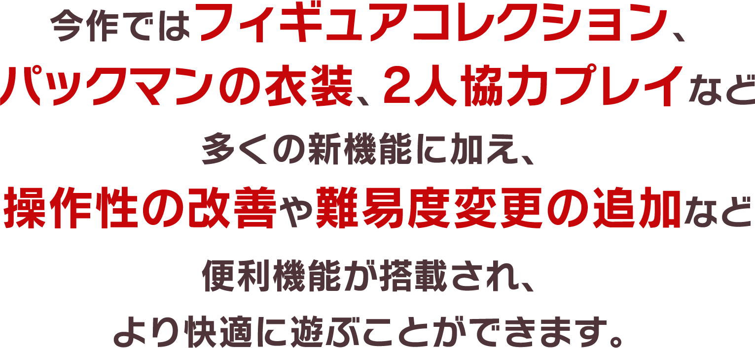 今作ではフィギュアコレクション、パックマンの衣装、2人協力プレイなど多くの新機能に加え、操作性の改善や難易度変更の追加など便利機能が搭載され、より快適に遊ぶことができます。
