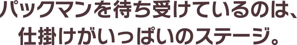 パックマンを待ち受けているのは、仕掛けがいっぱいのステージ。