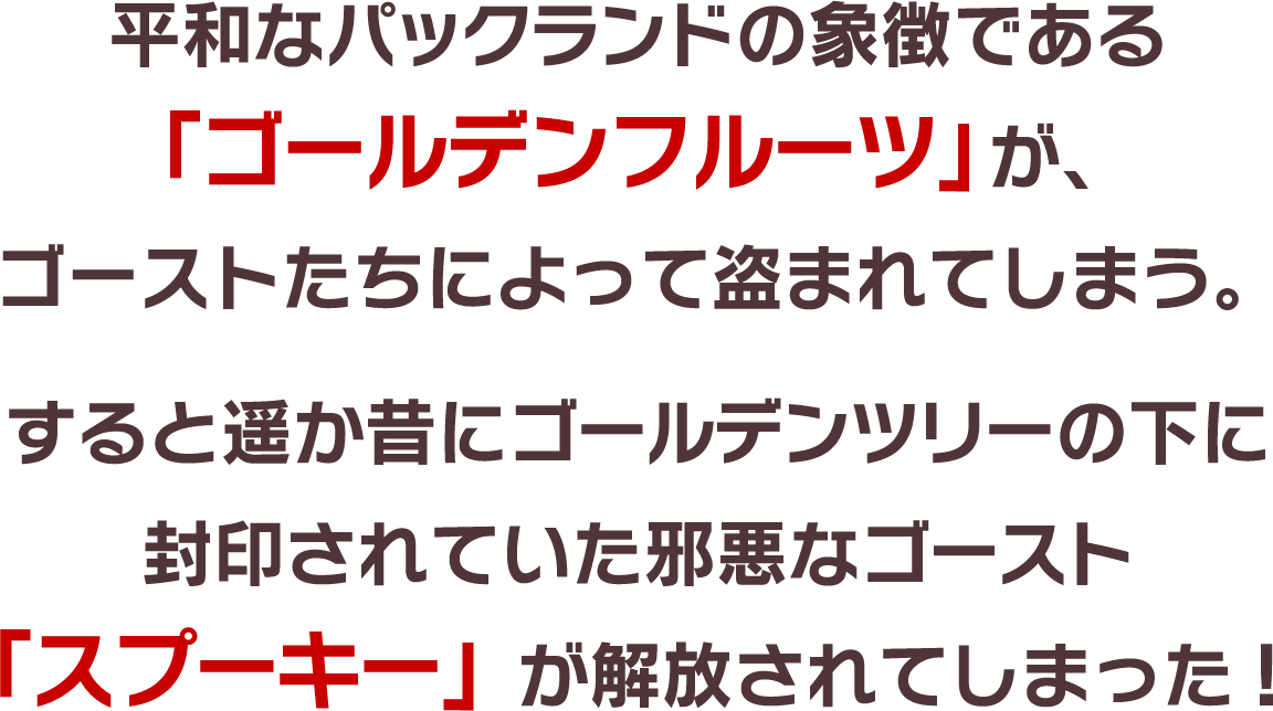 平和なパックランドの象徴である「ゴールデンフルーツ」が、 ゴーストたちによって盗まれてしまう。すると遥か昔にゴールデンツリーの下に 封印されていた邪悪なゴースト「スプーキー」が解放されてしまった!
