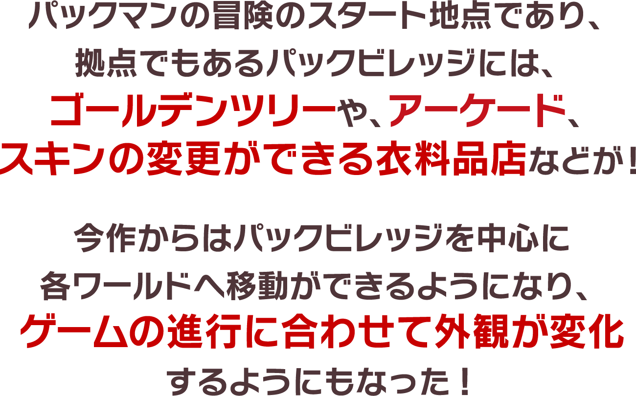 パックマンの冒険のスタート地点であり、拠点でもあるパックビレッジには、ゴールデンツリーや、アーケード、スキンの変更ができる衣料品店などが！今作からはパックビレッジを中心に各ワールドへ移動ができるようになり、ゲームの進行に合わせて外観が変化するようにもなった！